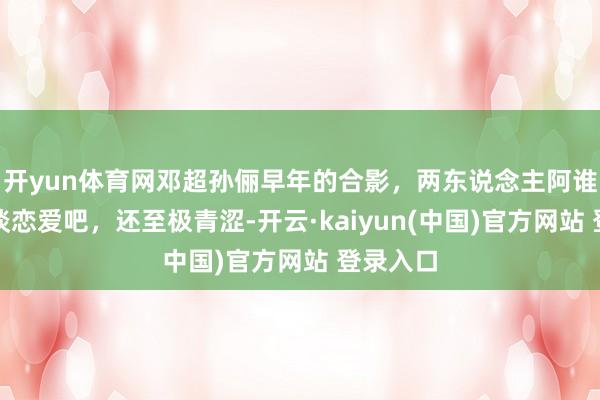 开yun体育网邓超孙俪早年的合影,两东说念主阿谁本领刚谈恋爱吧,还至极青涩-开云·kaiyun(中国)官方网站 登录入口