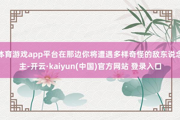 体育游戏app平台在那边你将遭遇多样奇怪的敌东说念主-开云·kaiyun(中国)官方网站 登录入口