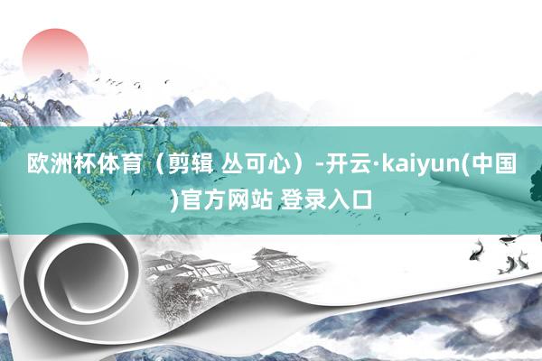 欧洲杯体育（剪辑 丛可心）-开云·kaiyun(中国)官方网站 登录入口