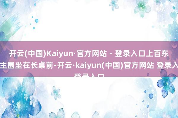 开云(中国)Kaiyun·官方网站 - 登录入口上百东谈主围坐在长桌前-开云·kaiyun(中国)官方网站 登录入口