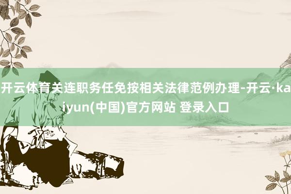 开云体育关连职务任免按相关法律范例办理-开云·kaiyun(中国)官方网站 登录入口