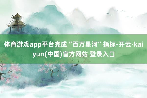体育游戏app平台完成“百万星河”指标-开云·kaiyun(中国)官方网站 登录入口