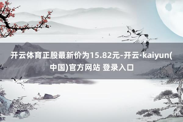 开云体育正股最新价为15.82元-开云·kaiyun(中国)官方网站 登录入口