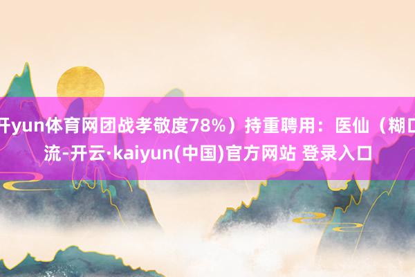 开yun体育网团战孝敬度78%)持重聘用:医仙(糊口流-开云·kaiyun(中国)官方网站 登录入口