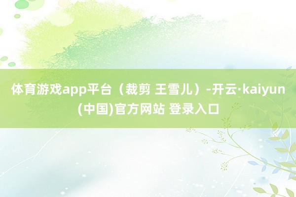 体育游戏app平台（裁剪 王雪儿）-开云·kaiyun(中国)官方网站 登录入口