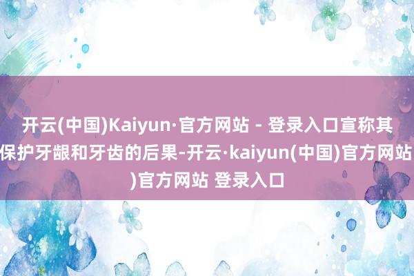 开云(中国)Kaiyun·官方网站 - 登录入口宣称其居品具有保护牙龈和牙齿的后果-开云·kaiyun(中国)官方网站 登录入口