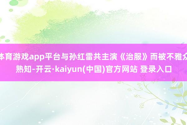 体育游戏app平台与孙红雷共主演《治服》而被不雅众熟知-开云·kaiyun(中国)官方网站 登录入口
