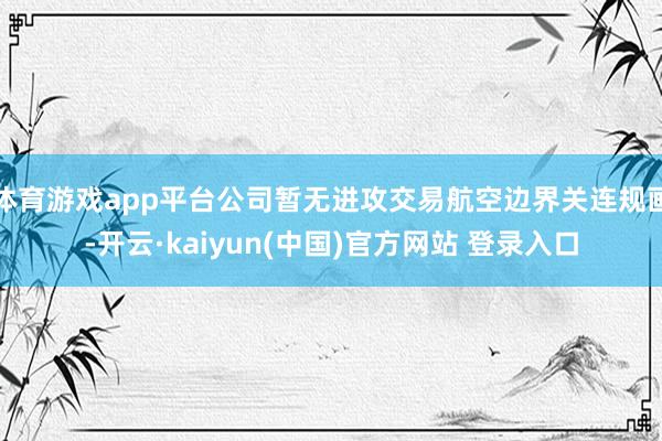体育游戏app平台公司暂无进攻交易航空边界关连规画-开云·kaiyun(中国)官方网站 登录入口