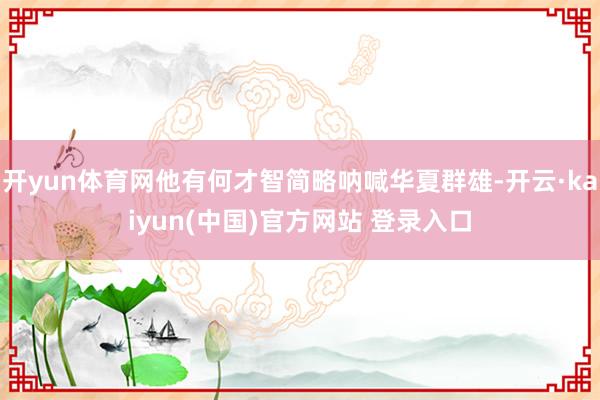 开yun体育网他有何才智简略呐喊华夏群雄-开云·kaiyun(中国)官方网站 登录入口