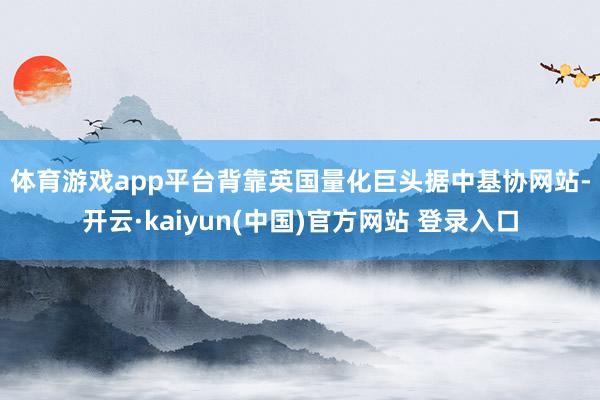 体育游戏app平台　　背靠英国量化巨头　　据中基协网站-开云·kaiyun(中国)官方网站 登录入口