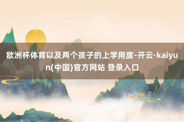 欧洲杯体育以及两个孩子的上学用度-开云·kaiyun(中国)官方网站 登录入口