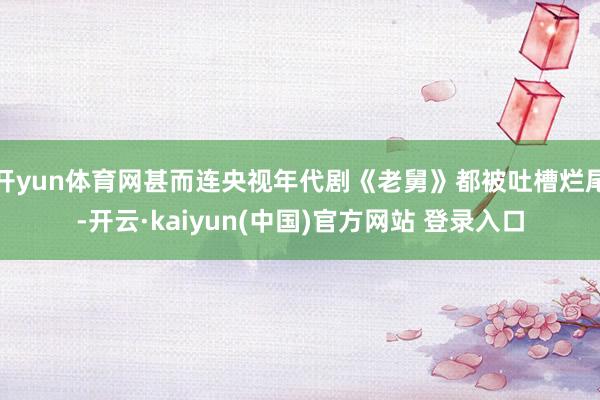 开yun体育网甚而连央视年代剧《老舅》都被吐槽烂尾-开云·kaiyun(中国)官方网站 登录入口