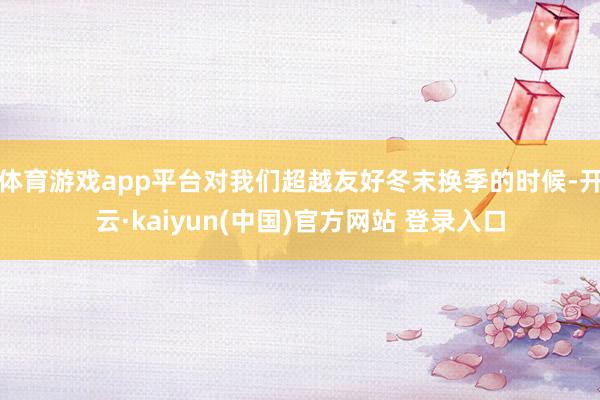 体育游戏app平台对我们超越友好冬末换季的时候-开云·kaiyun(中国)官方网站 登录入口