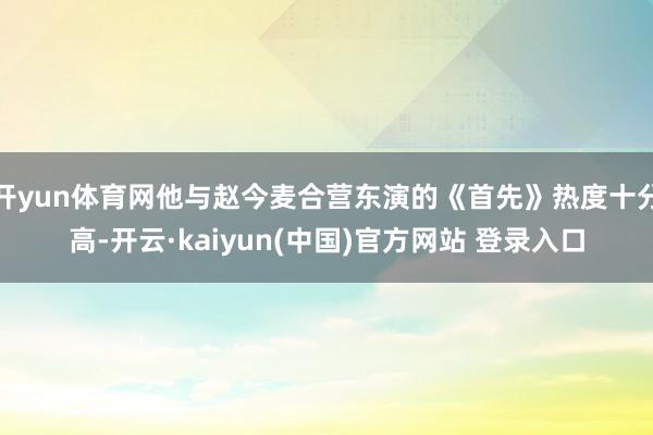开yun体育网他与赵今麦合营东演的《首先》热度十分高-开云·kaiyun(中国)官方网站 登录入口