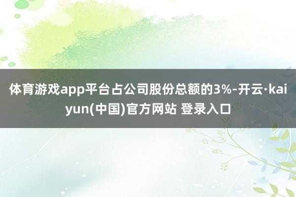体育游戏app平台占公司股份总额的3%-开云·kaiyun(中国)官方网站 登录入口