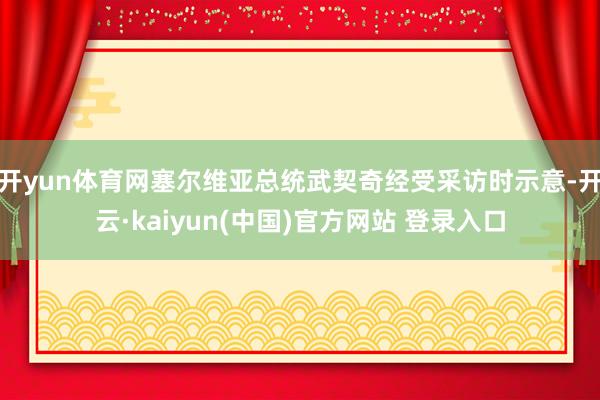 开yun体育网塞尔维亚总统武契奇经受采访时示意-开云·kaiyun(中国)官方网站 登录入口 开yun体育网塞尔维亚总统武契奇经受采访时示意-开云·kaiyun(中国)官方网站 登录入口