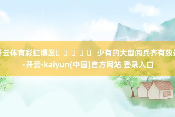 开云体育彩虹爆发⭐⭐⭐⭐⭐ 少有的大型阅兵齐有效处-开云·kaiyun(中国)官方网站 登录入口