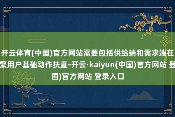 开云体育(中国)官方网站需要包括供给端和需求端在内的浩繁用户基础动作扶直-开云·kaiyun(中国)官方网站 登录入口 开云体育(中国)官方网站需要包括供给端和需求端在内的浩繁用户基础动作扶直-开云·kaiyun(中国)官方网站 登录入口