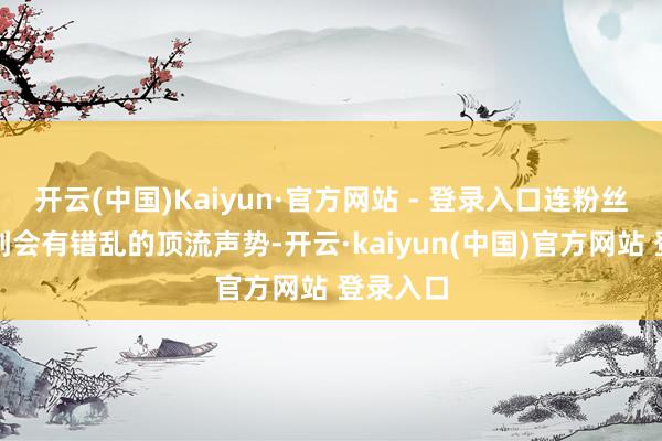 开云(中国)Kaiyun·官方网站 - 登录入口连粉丝都思不到会有错乱的顶流声势-开云·kaiyun(中国)官方网站 登录入口 开云(中国)Kaiyun·官方网站 - 登录入口连粉丝都思不到会有错乱的顶流声势-开云·kaiyun(中国)官方网站 登录入口