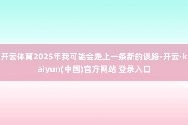 开云体育2025年我可能会走上一条新的谈路-开云·kaiyun(中国)官方网站 登录入口