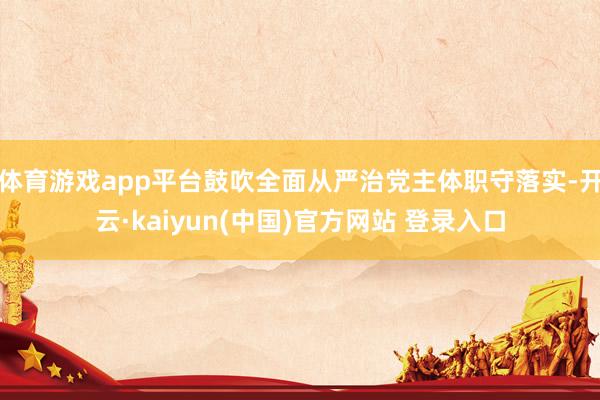 体育游戏app平台鼓吹全面从严治党主体职守落实-开云·kaiyun(中国)官方网站 登录入口