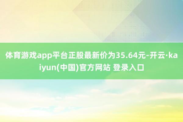 体育游戏app平台正股最新价为35.64元-开云·kaiyun(中国)官方网站 登录入口