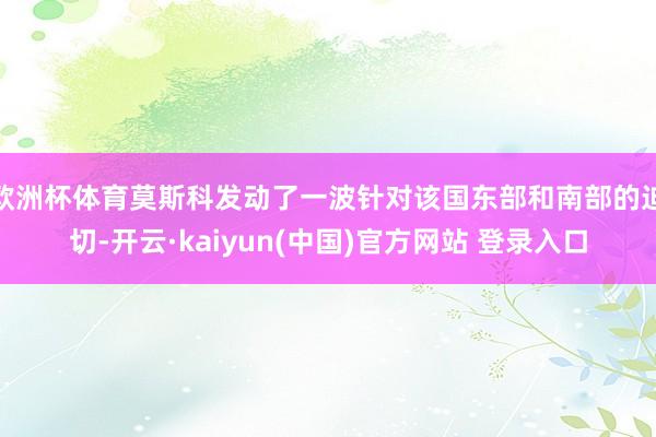 欧洲杯体育莫斯科发动了一波针对该国东部和南部的迫切-开云·kaiyun(中国)官方网站 登录入口