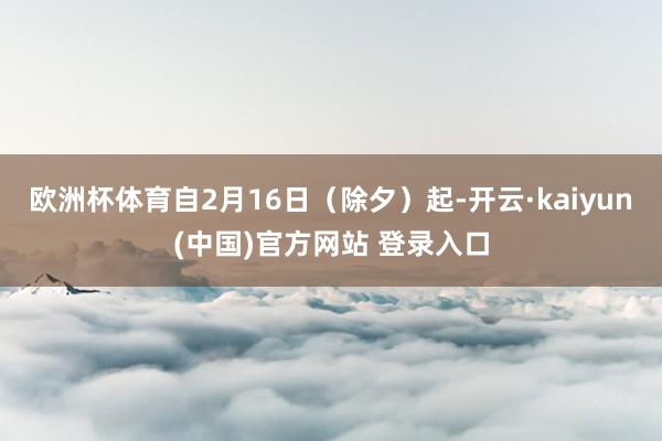 欧洲杯体育自2月16日（除夕）起-开云·kaiyun(中国)官方网站 登录入口