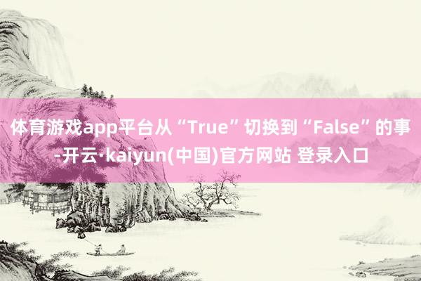 体育游戏app平台从“True”切换到“False”的事-开云·kaiyun(中国)官方网站 登录入口