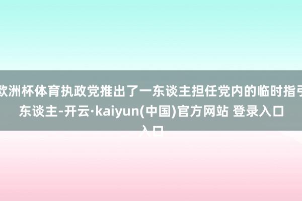 欧洲杯体育执政党推出了一东谈主担任党内的临时指引东谈主-开云·kaiyun(中国)官方网站 登录入口