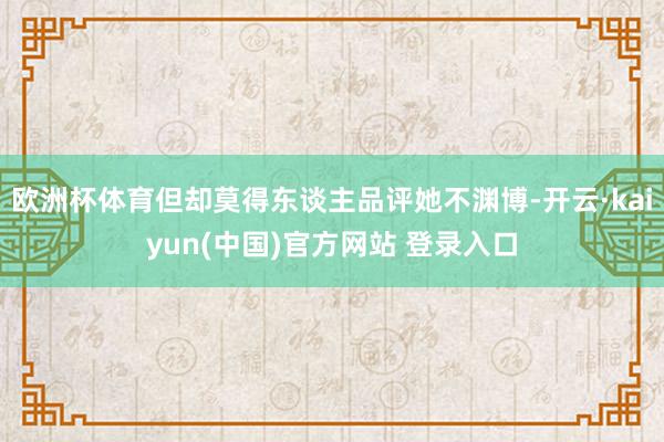 欧洲杯体育但却莫得东谈主品评她不渊博-开云·kaiyun(中国)官方网站 登录入口