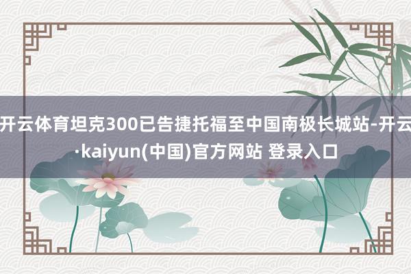 开云体育坦克300已告捷托福至中国南极长城站-开云·kaiyun(中国)官方网站 登录入口