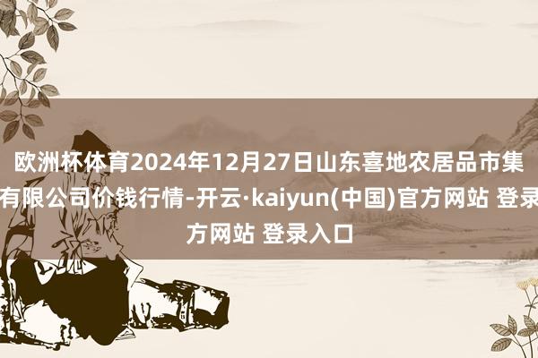 欧洲杯体育2024年12月27日山东喜地农居品市集惩办有限公司价钱行情-开云·kaiyun(中国)官方网站 登录入口
