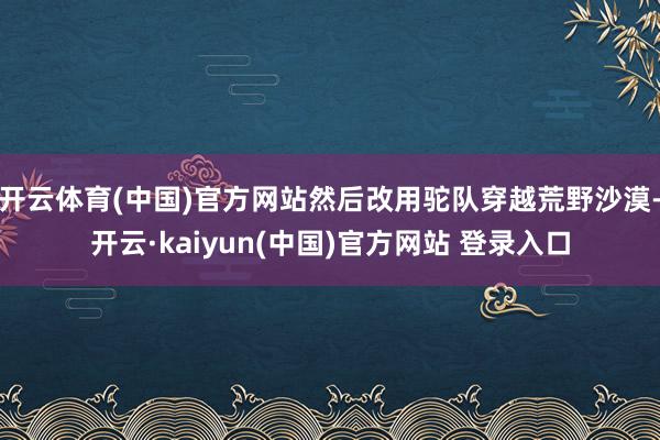 开云体育(中国)官方网站然后改用驼队穿越荒野沙漠-开云·kaiyun(中国)官方网站 登录入口