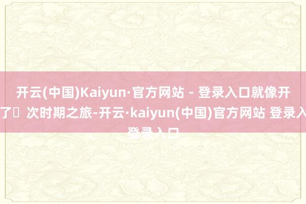 开云(中国)Kaiyun·官方网站 - 登录入口就像开启了⼀次时期之旅-开云·kaiyun(中国)官方网站 登录入口