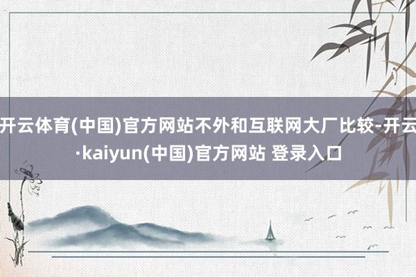 开云体育(中国)官方网站不外和互联网大厂比较-开云·kaiyun(中国)官方网站 登录入口