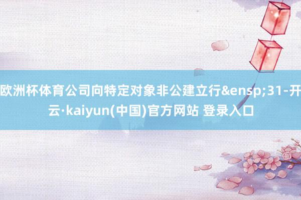 欧洲杯体育公司向特定对象非公建立行&ensp;31-开云·kaiyun(中国)官方网站 登录入口