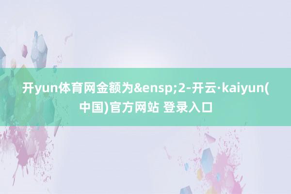 开yun体育网金额为 2-开云·kaiyun(中国)官方网站 登录入口