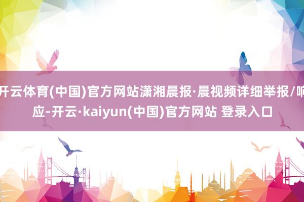 开云体育(中国)官方网站潇湘晨报·晨视频详细举报/响应-开云·kaiyun(中国)官方网站 登录入口