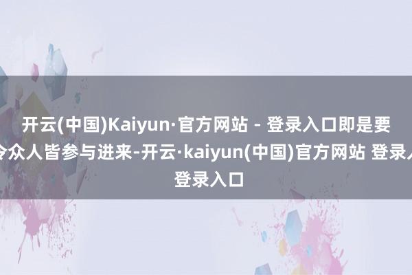 开云(中国)Kaiyun·官方网站 - 登录入口即是要敕令众人皆参与进来-开云·kaiyun(中国)官方网站 登录入口