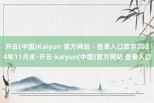 开云(中国)Kaiyun·官方网站 - 登录入口放弃2024年11月末-开云·kaiyun(中国)官方网站 登录入口