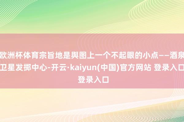 欧洲杯体育宗旨地是舆图上一个不起眼的小点——酒泉卫星发掷中心-开云·kaiyun(中国)官方网站 登录入口