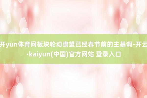 开yun体育网板块轮动瞻望已经春节前的主基调-开云·kaiyun(中国)官方网站 登录入口