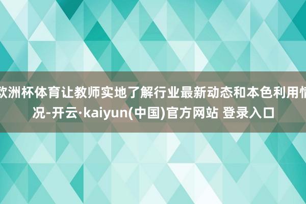 欧洲杯体育让教师实地了解行业最新动态和本色利用情况-开云·kaiyun(中国)官方网站 登录入口