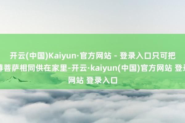 开云(中国)Kaiyun·官方网站 - 登录入口只可把她像尊菩萨相同供在家里-开云·kaiyun(中国)官方网站 登录入口