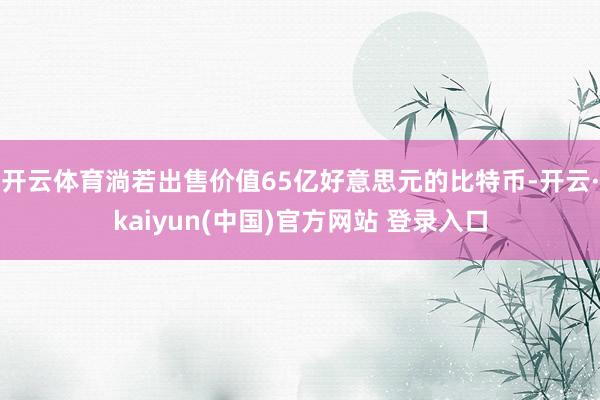 开云体育淌若出售价值65亿好意思元的比特币-开云·kaiyun(中国)官方网站 登录入口 开云体育淌若出售价值65亿好意思元的比特币-开云·kaiyun(中国)官方网站 登录入口