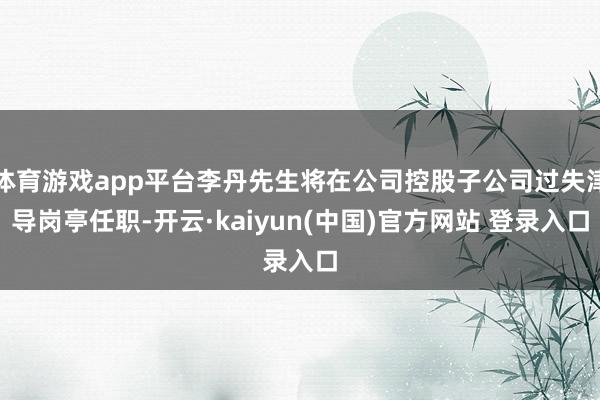 体育游戏app平台李丹先生将在公司控股子公司过失津导岗亭任职-开云·kaiyun(中国)官方网站 登录入口