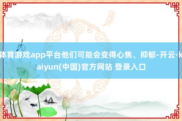 体育游戏app平台他们可能会变得心焦、抑郁-开云·kaiyun(中国)官方网站 登录入口 体育游戏app平台他们可能会变得心焦、抑郁-开云·kaiyun(中国)官方网站 登录入口