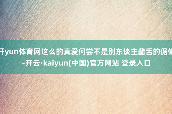 开yun体育网这么的真爱何尝不是别东谈主齰舌的倨傲-开云·kaiyun(中国)官方网站 登录入口