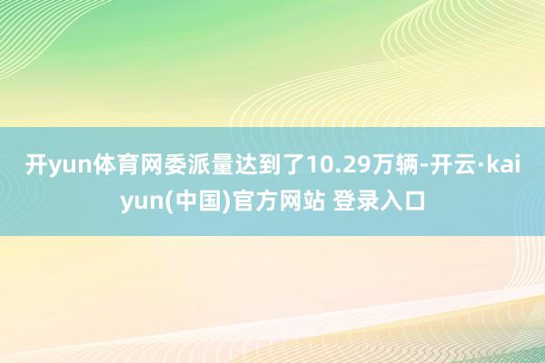 开yun体育网委派量达到了10.29万辆-开云·kaiyun(中国)官方网站 登录入口